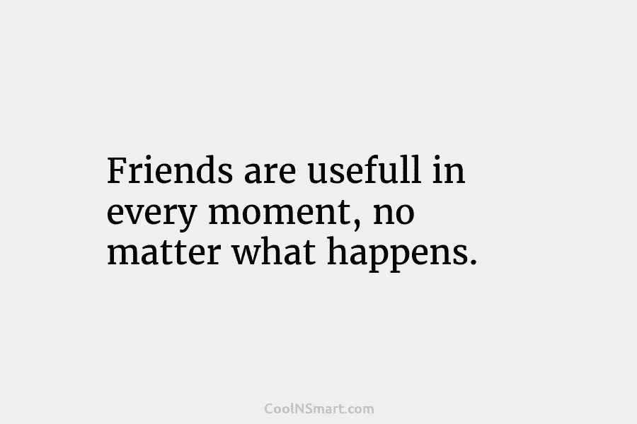 Friends are usefull in every moment, no matter what happens.