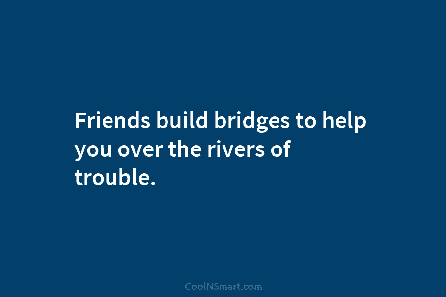 Friends build bridges to help you over the rivers of trouble.