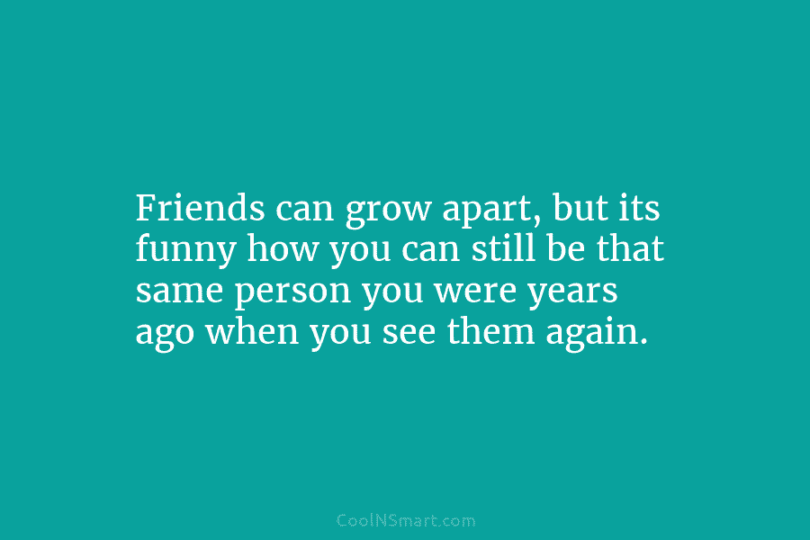 Friends can grow apart, but its funny how you can still be that same person...