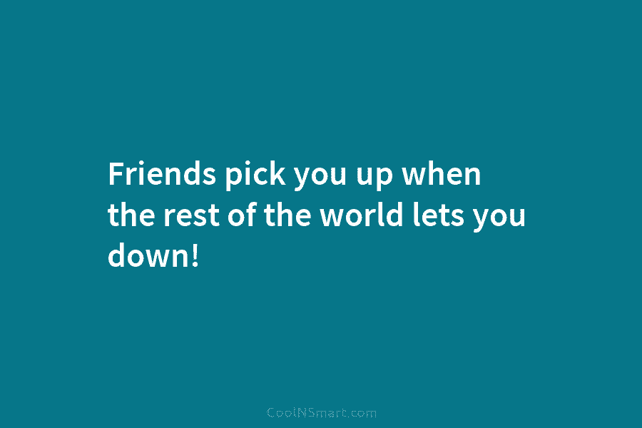 Friends pick you up when the rest of the world lets you down!
