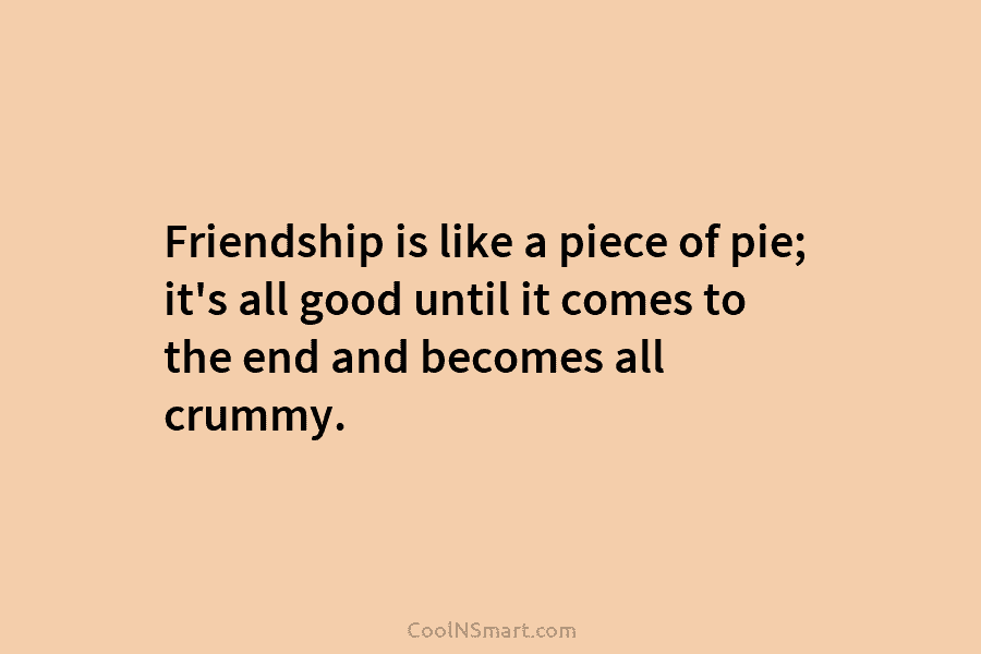 Friendship is like a piece of pie; it’s all good until it comes to the...