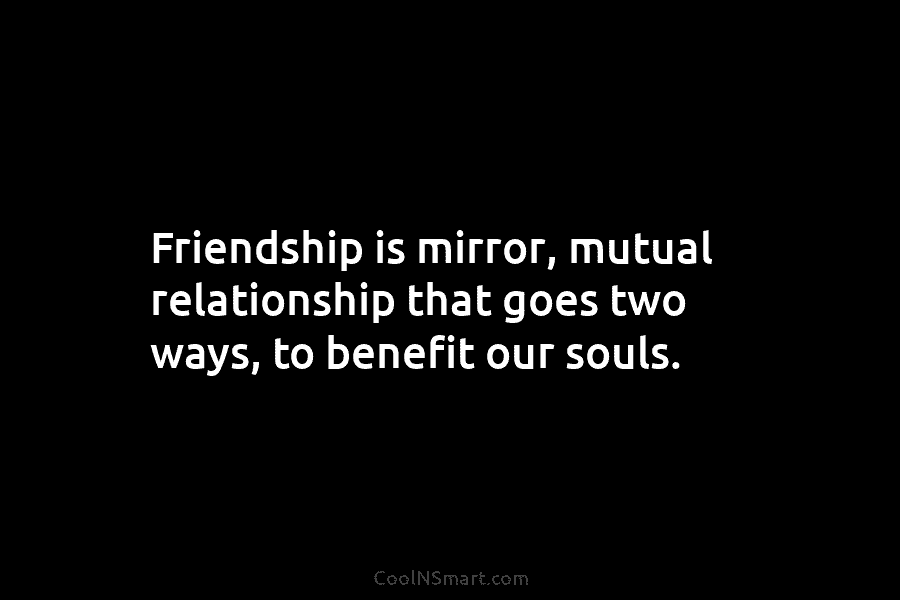 Friendship is mirror, mutual relationship that goes two ways, to benefit our souls.
