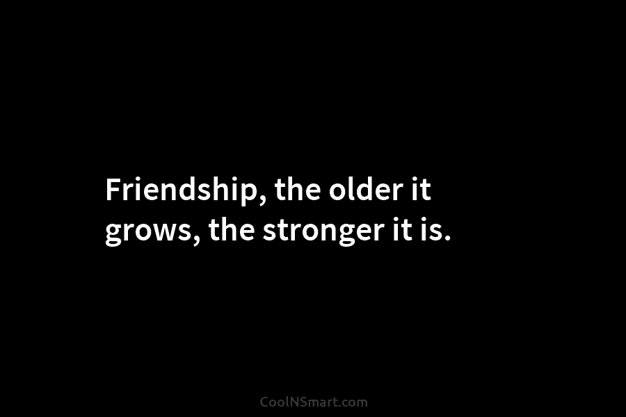 Friendship, the older it grows, the stronger it is.