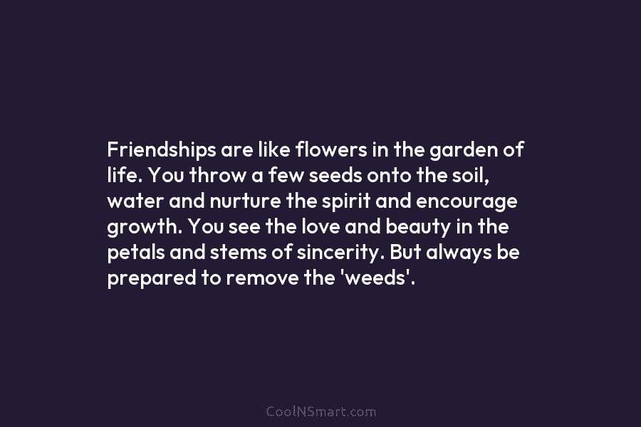 Friendships are like flowers in the garden of life. You throw a few seeds onto the soil, water and nurture...
