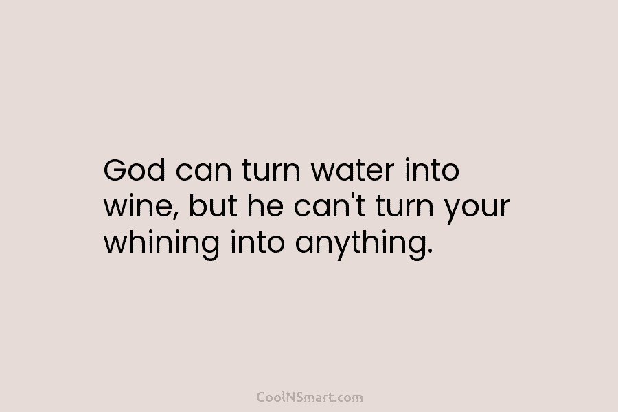 God can turn water into wine, but he can’t turn your whining into anything.