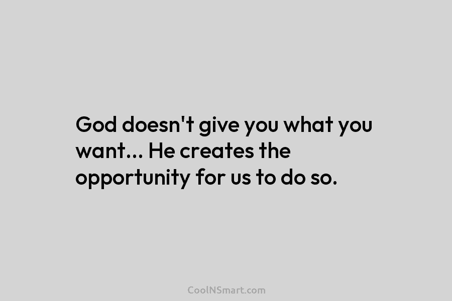 God doesn’t give you what you want… He creates the opportunity for us to do so.