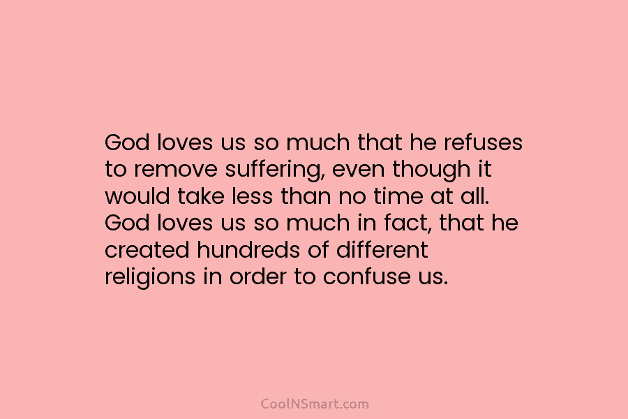 God loves us so much that he refuses to remove suffering, even though it would...