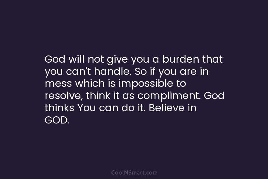 God will not give you a burden that you can’t handle. So if you are in mess which is impossible...