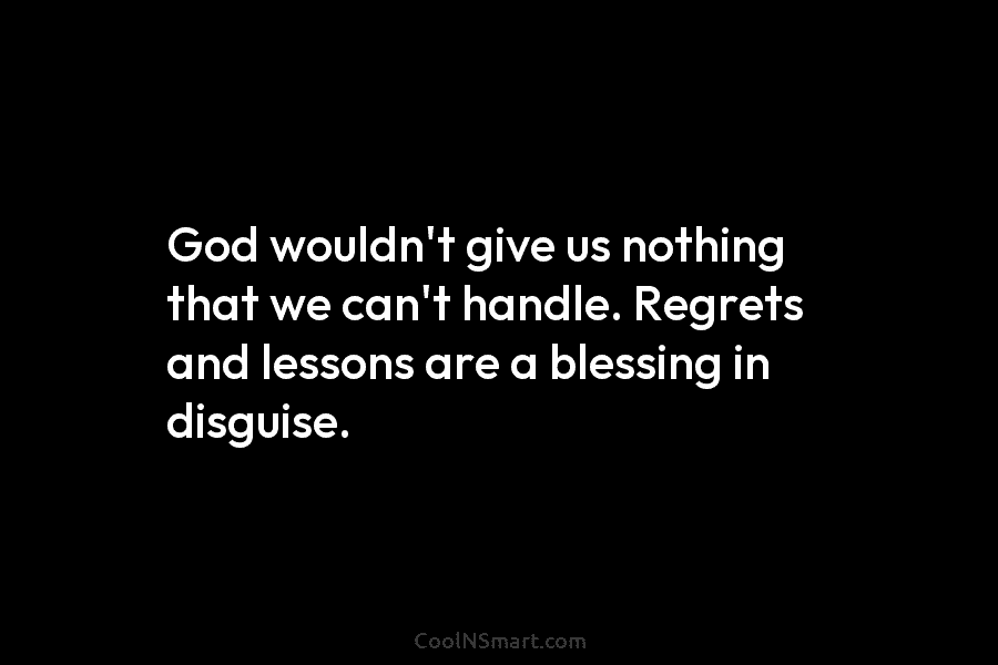 God wouldn’t give us nothing that we can’t handle. Regrets and lessons are a blessing in disguise.