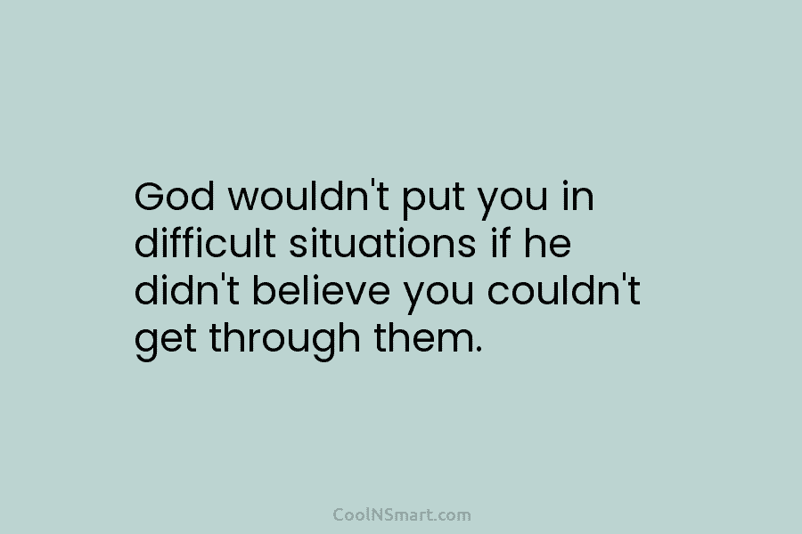 God wouldn’t put you in difficult situations if he didn’t believe you couldn’t get through them.