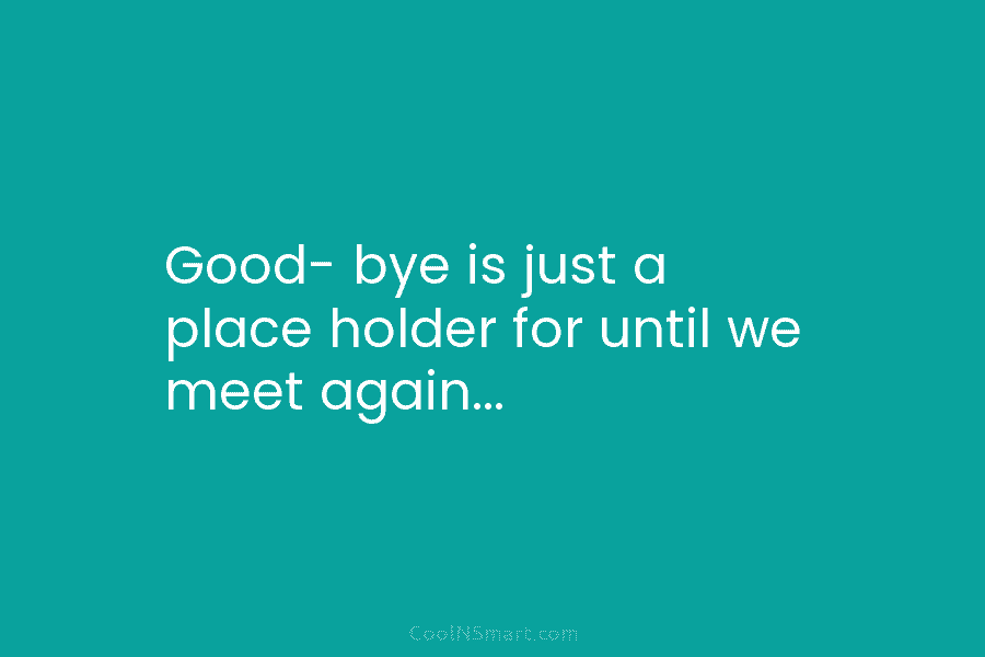 Good- bye is just a place holder for until we meet again…
