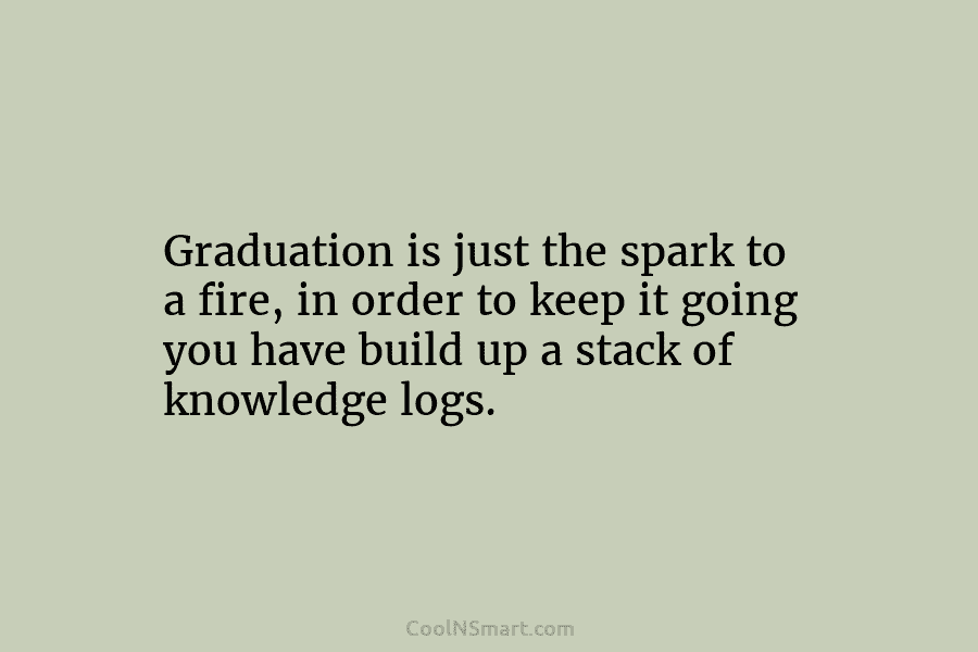 Graduation is just the spark to a fire, in order to keep it going you...