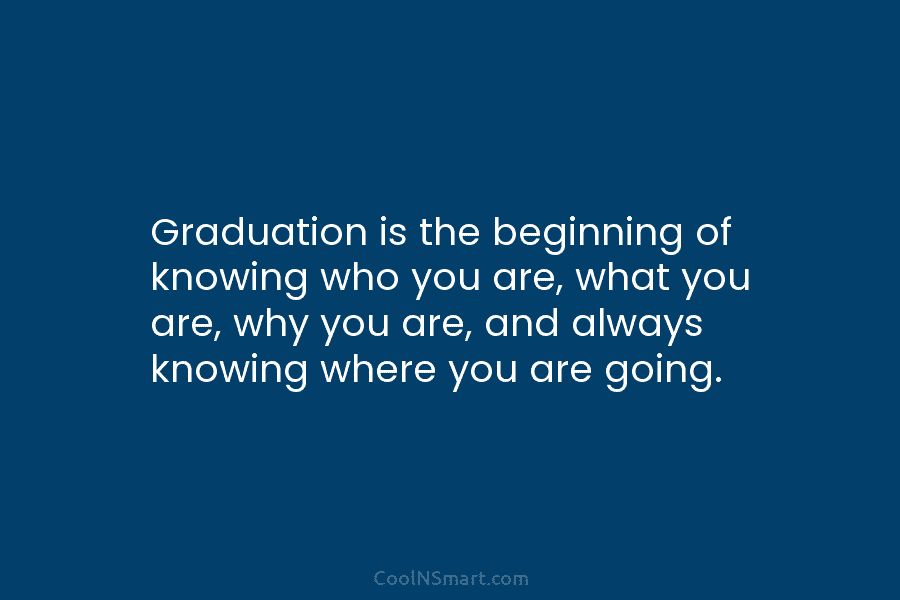 Graduation is the beginning of knowing who you are, what you are, why you are,...