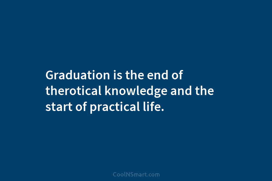 Graduation is the end of therotical knowledge and the start of practical life.