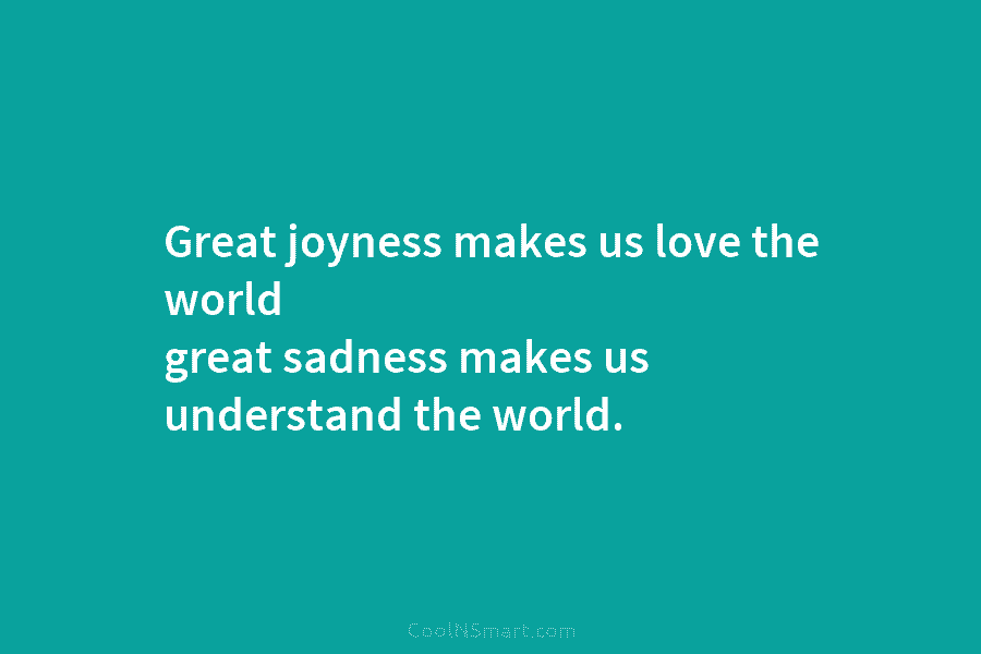 Great joyness makes us love the world great sadness makes us understand the world.