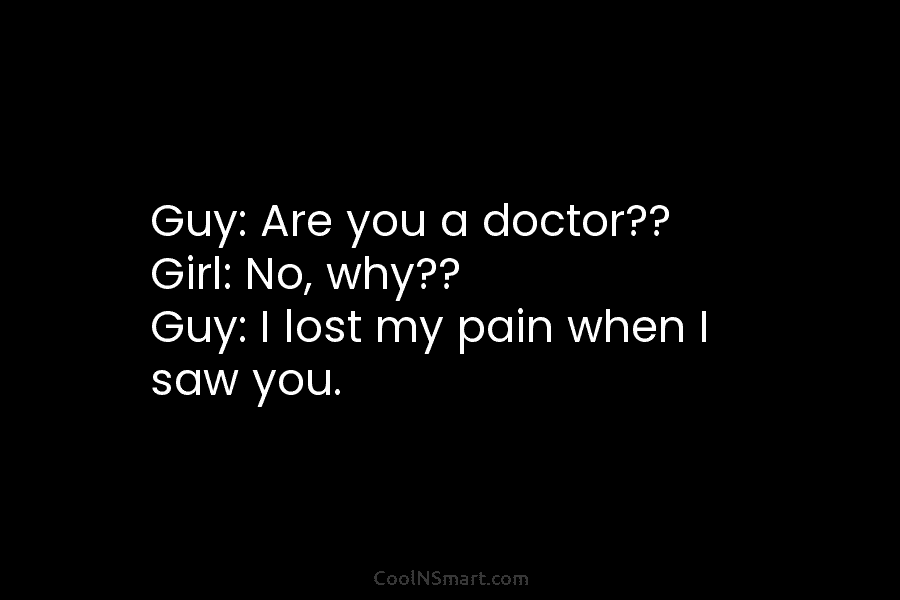 Guy: Are you a doctor?? Girl: No, why?? Guy: I lost my pain when I...
