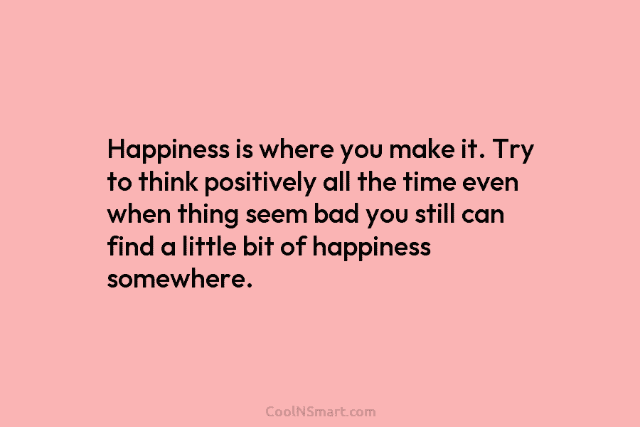 Happiness is where you make it. Try to think positively all the time even when thing seem bad you still...