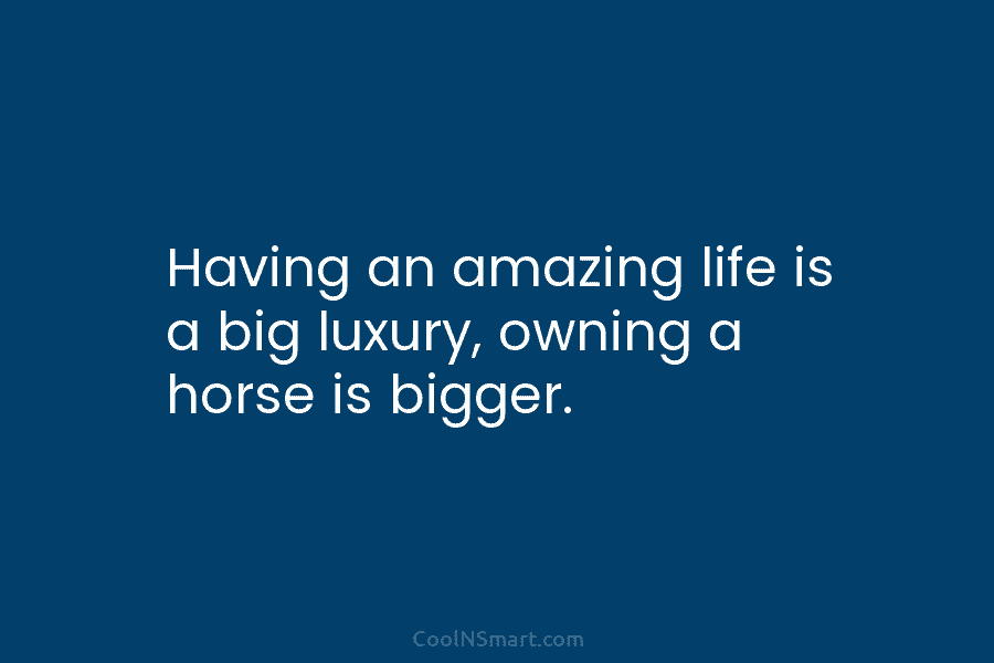 Having an amazing life is a big luxury, owning a horse is bigger.