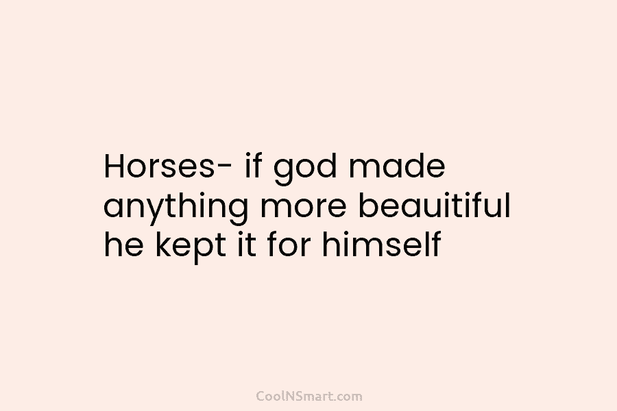 Horses- if god made anything more beauitiful he kept it for himself