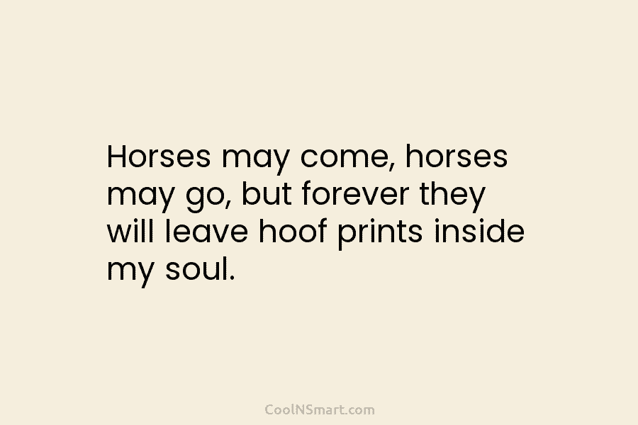 Horses may come, horses may go, but forever they will leave hoof prints inside my...