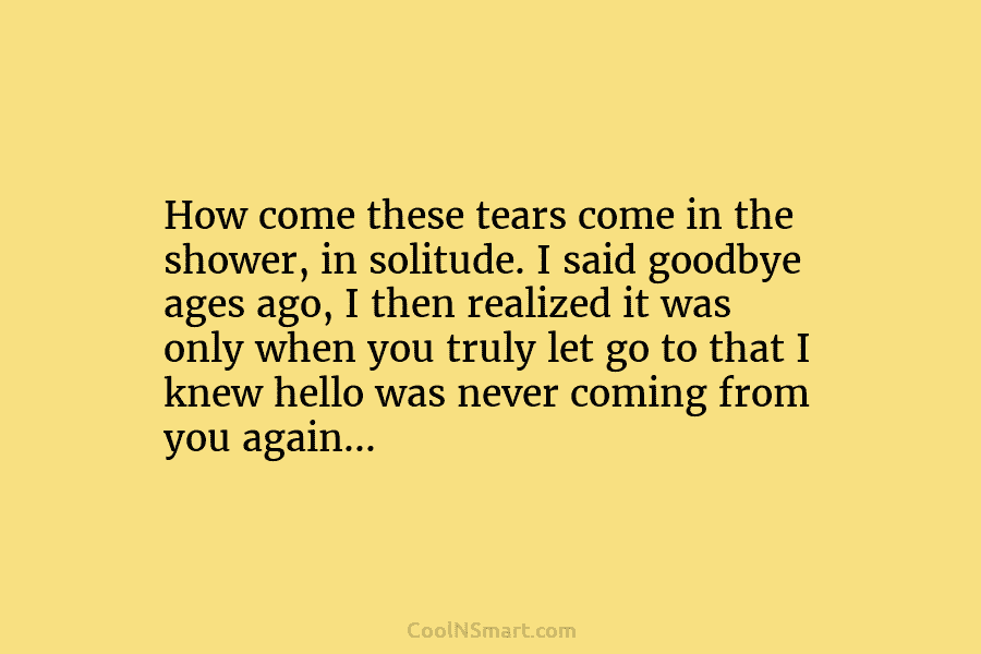 How come these tears come in the shower, in solitude. I said goodbye ages ago,...