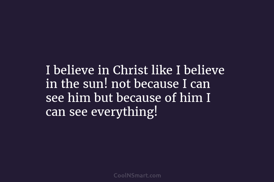 I believe in Christ like I believe in the sun! not because I can see him but because of him...