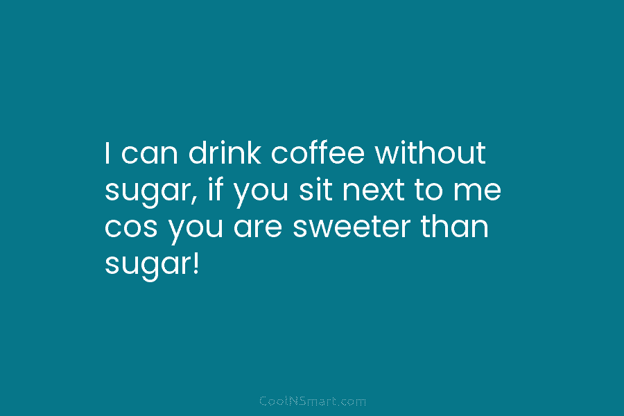 I can drink coffee without sugar, if you sit next to me cos you are...