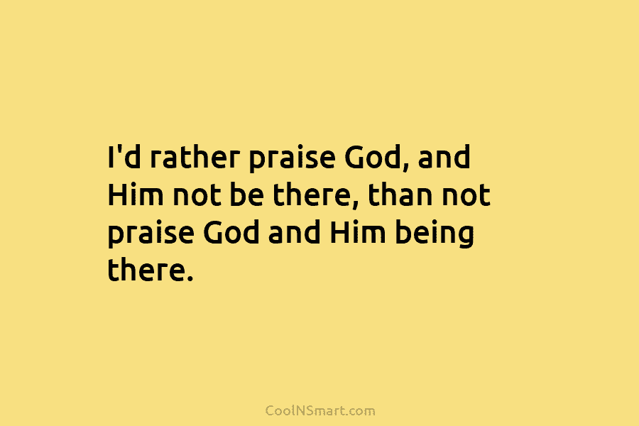 I’d rather praise God, and Him not be there, than not praise God and Him...