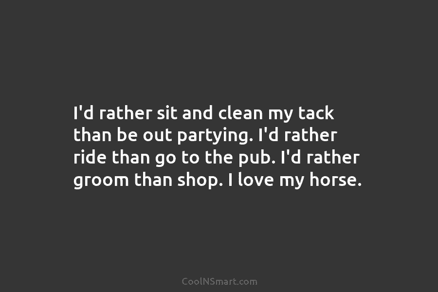 I’d rather sit and clean my tack than be out partying. I’d rather ride than...