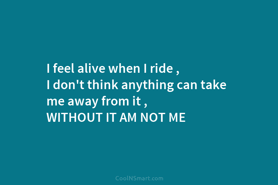I feel alive when I ride , I don’t think anything can take me away...