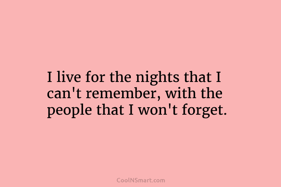 I live for the nights that I can’t remember, with the people that I won’t...