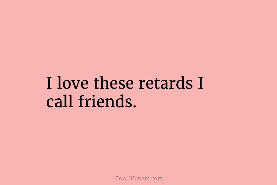 I love these retards I call friends.