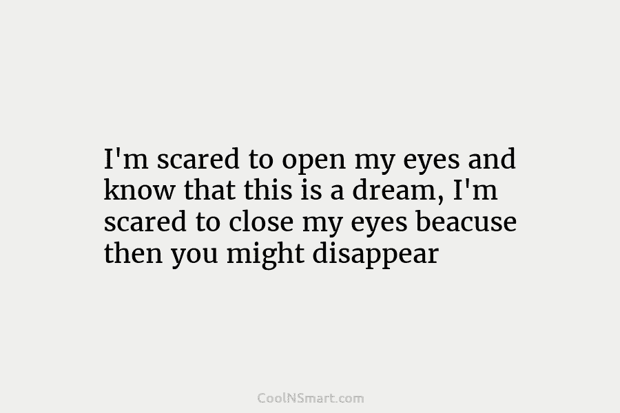 I’m scared to open my eyes and know that this is a dream, I’m scared...