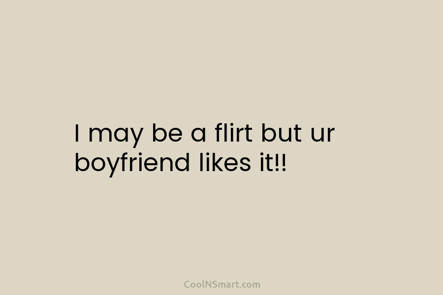 I may be a flirt but ur boyfriend likes it!!