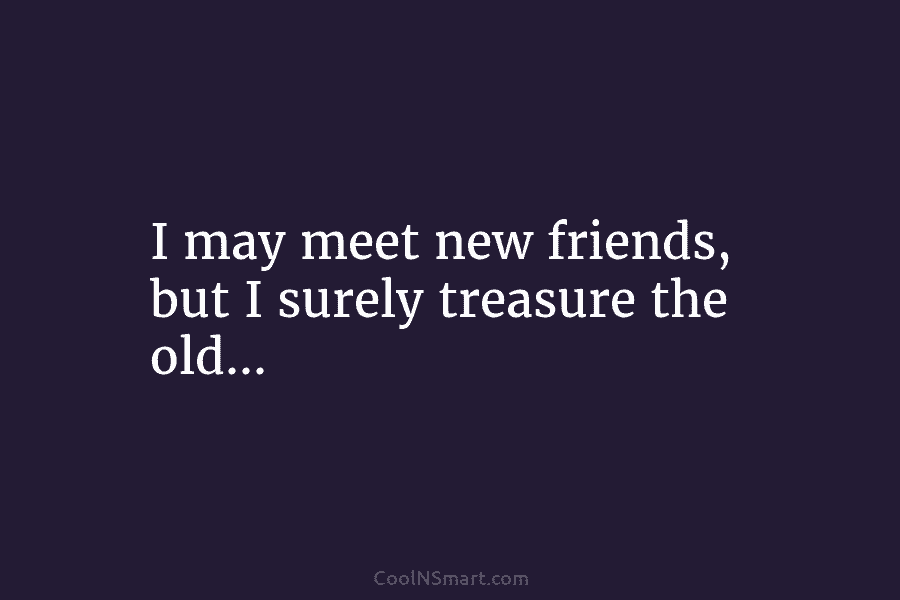 I may meet new friends, but I surely treasure the old…