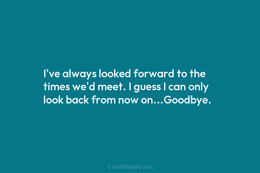 I’ve always looked forward to the times we’d meet. I guess I can only look...