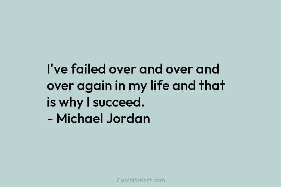 I’ve failed over and over and over again in my life and that is why I succeed. – Michael Jordan