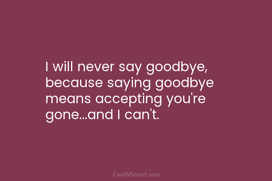 I will never say goodbye, because saying goodbye means accepting you’re gone…and I can’t.