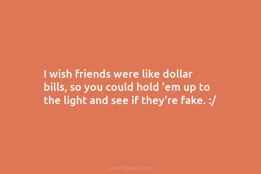 I wish friends were like dollar bills, so you could hold ’em up to the...