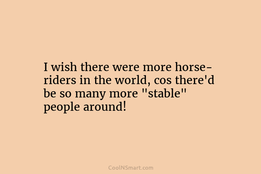 I wish there were more horse- riders in the world, cos there’d be so many...