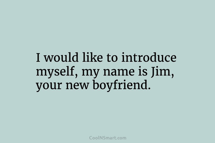 I would like to introduce myself, my name is Jim, your new boyfriend.