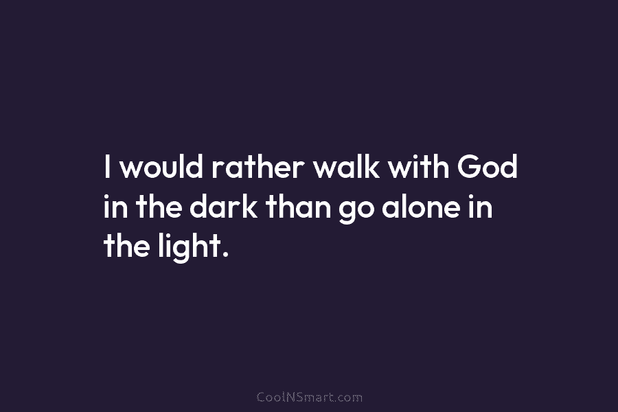 I would rather walk with God in the dark than go alone in the light.