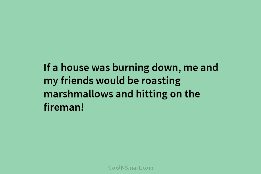If a house was burning down, me and my friends would be roasting marshmallows and...