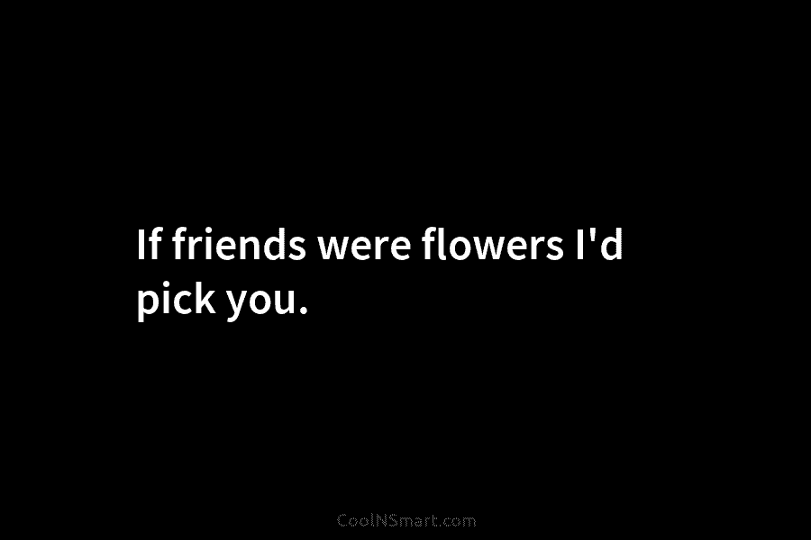 If friends were flowers I’d pick you.