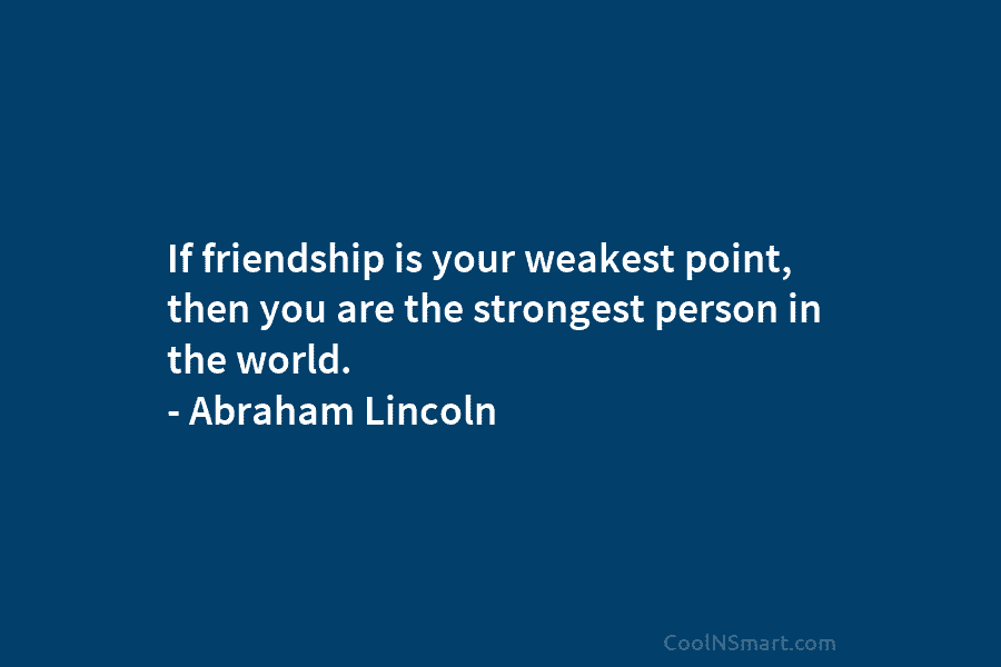 If friendship is your weakest point, then you are the strongest person in the world. – Abraham Lincoln