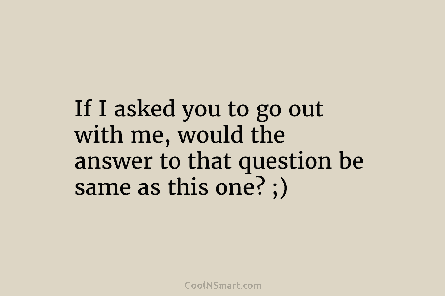 If I asked you to go out with me, would the answer to that question...