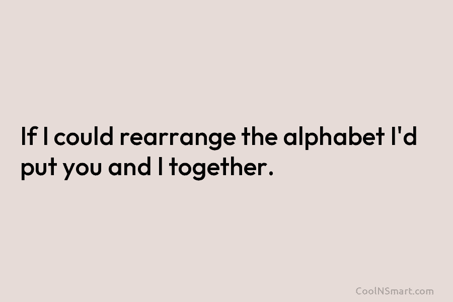 If I could rearrange the alphabet I’d put you and I together.