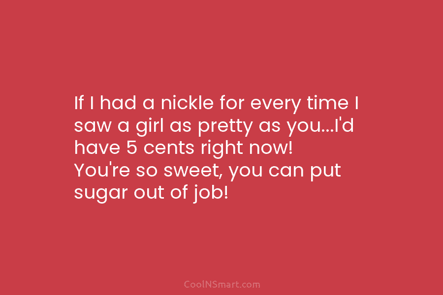 If I had a nickle for every time I saw a girl as pretty as you…I’d have 5 cents right...