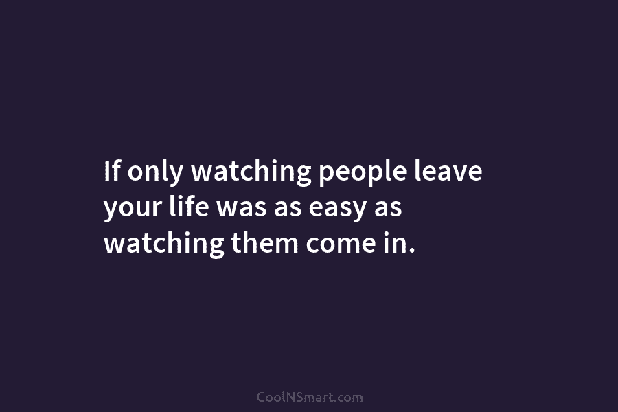 If only watching people leave your life was as easy as watching them come in.
