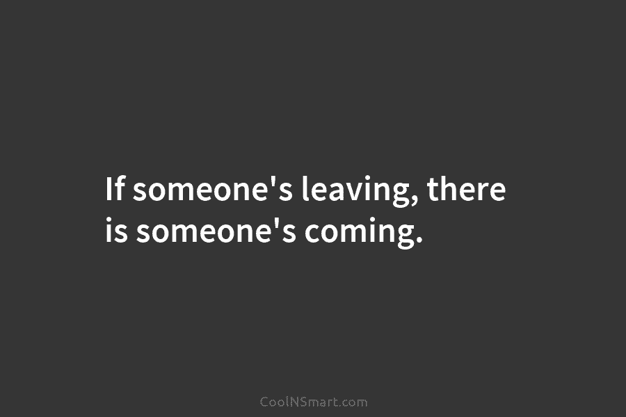 If someone’s leaving, there is someone’s coming.
